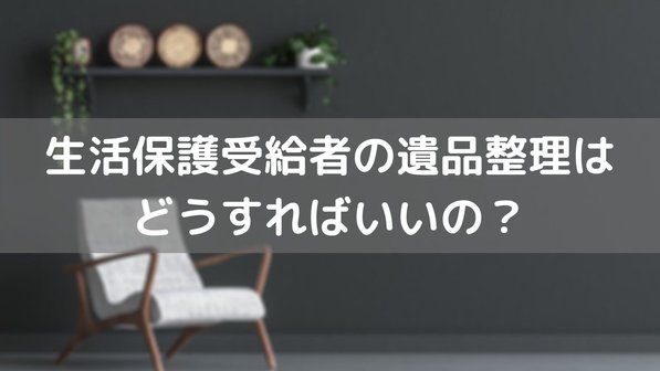 生活保護受給者の遺品整理はどうする?相続手続きは必要? 費用の支払いや注意点まで