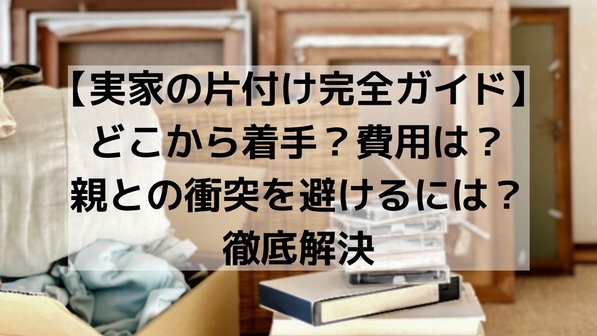 【実家の片付け完全ガイド】どこから着手?費用は?親との衝突を避けるには?徹底解決