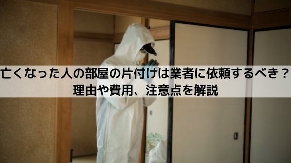 亡くなった人の部屋の片付けは業者に依頼するべき?理由や費用、注意点を解説