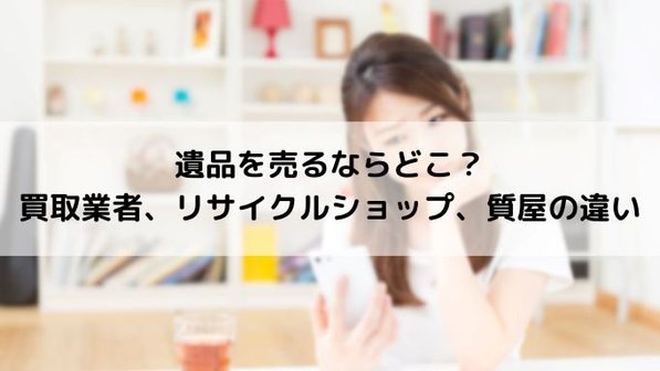 遺品整理の不用品はリサイクルショップ・業者・質屋のどこで売る?それぞれのメリット