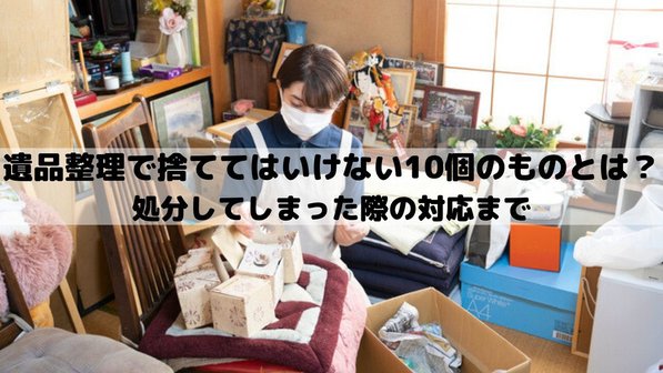 遺品整理で捨ててはいけない10個のものとは?処分してしまった際の対応まで