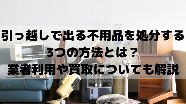 引っ越しで出る不用品を処分する3つの方法とは?業者利用や買取についても解説