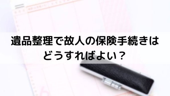 遺品整理で故人の保険手続きはどうする?3ステップの対処法を解説