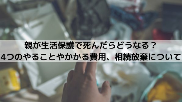 生活保護受給者の親が亡くなったらどうなる?4つのやることやかかる費用、相続放棄について