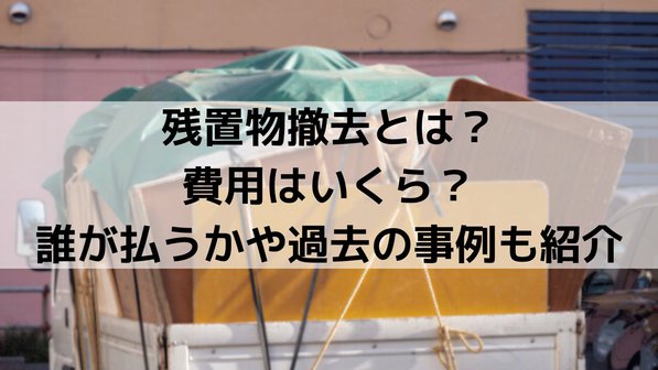 残置物撤去とは?費用はいくら?誰が払うかや過去の事例も紹介