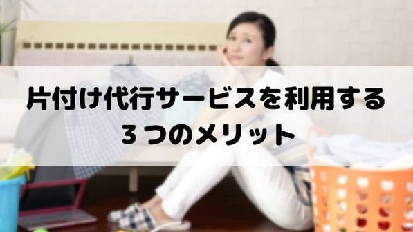 片付け代行とは?家の片付けを代行してもらう3つのメリット、費用面や所要時間まで