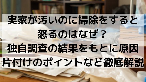 実家が汚いのに掃除をすると怒るのはなぜ?独自調査の結果をもとに原因や片付けのポイントなど徹底解説
