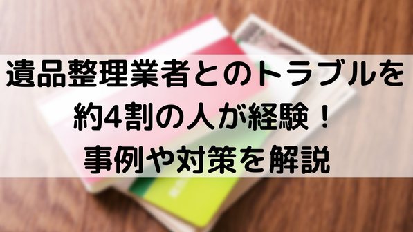 遺品整理業者とのトラブルを約4割の人が経験!事例や対策を解説