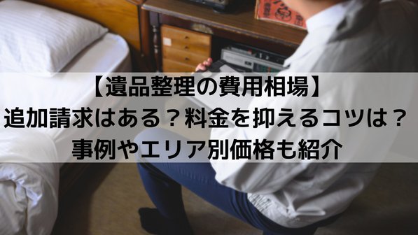 遺品整理の費用相場はいくら?追加請求はある?料金を抑えるコツは?事例やエリア別価格も紹介