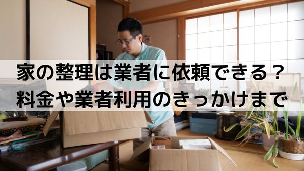 家の整理は業者に依頼できる?料金や業者利用のきっかけまで