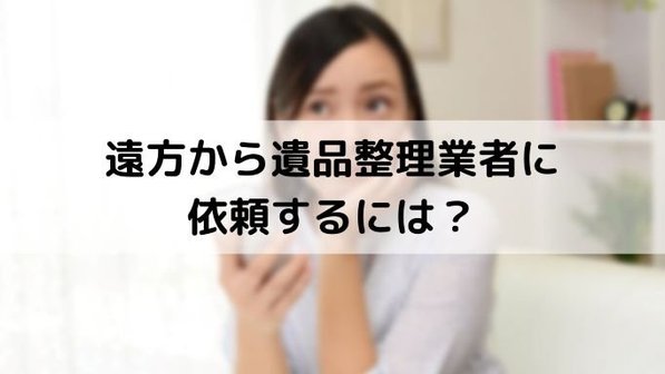 遺品整理は遠方から依頼できる?離れた実家を片付ける流れや注意点