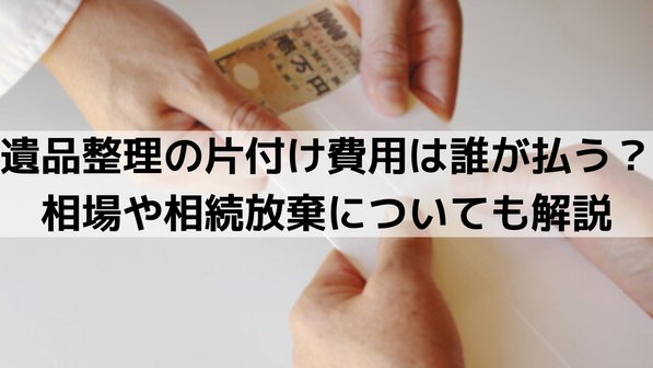 遺品整理の片付け費用は誰が払う?相場や相続放棄についても解説