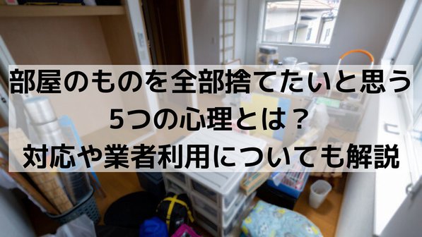 部屋のものを全部捨てたいと思う5つの心理とは?対応や業者利用についても解説
