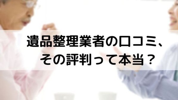 遺品整理業者のその口コミや評判、信じていい?安易に信用してはいけない理由や対応方法